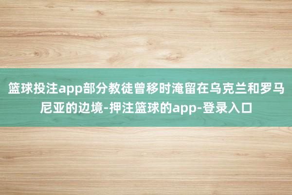 篮球投注app部分教徒曾移时淹留在乌克兰和罗马尼亚的边境-押注篮球的app-登录入口