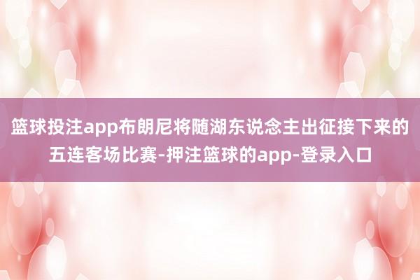 篮球投注app布朗尼将随湖东说念主出征接下来的五连客场比赛-押注篮球的app-登录入口