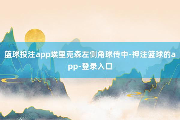 篮球投注app埃里克森左侧角球传中-押注篮球的app-登录入口