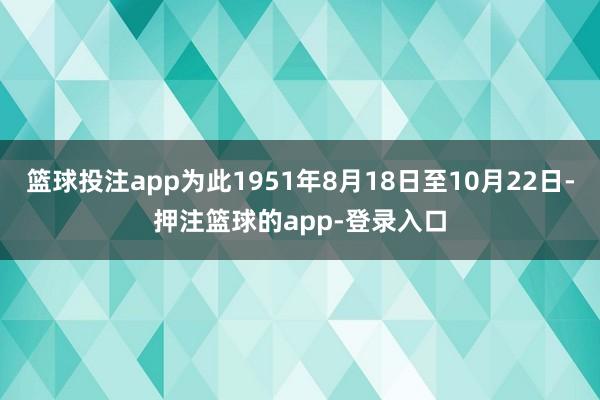 篮球投注app为此1951年8月18日至10月22日-押注篮球的app-登录入口