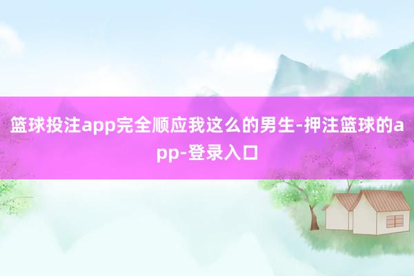篮球投注app完全顺应我这么的男生-押注篮球的app-登录入口
