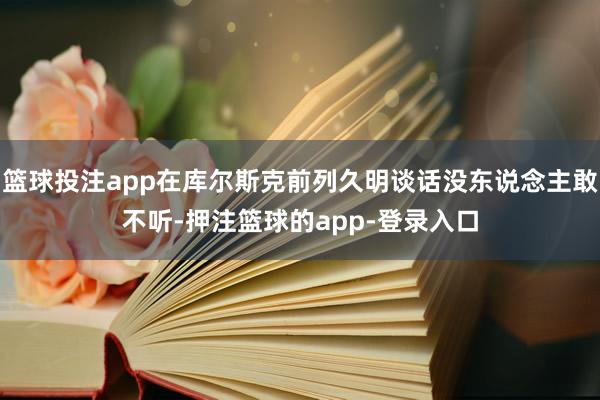 篮球投注app在库尔斯克前列久明谈话没东说念主敢不听-押注篮球的app-登录入口