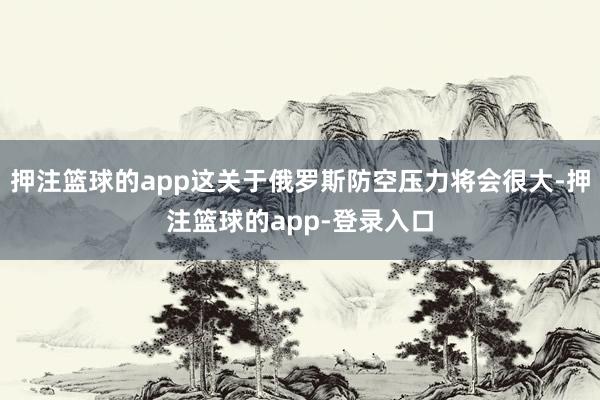 押注篮球的app这关于俄罗斯防空压力将会很大-押注篮球的app-登录入口