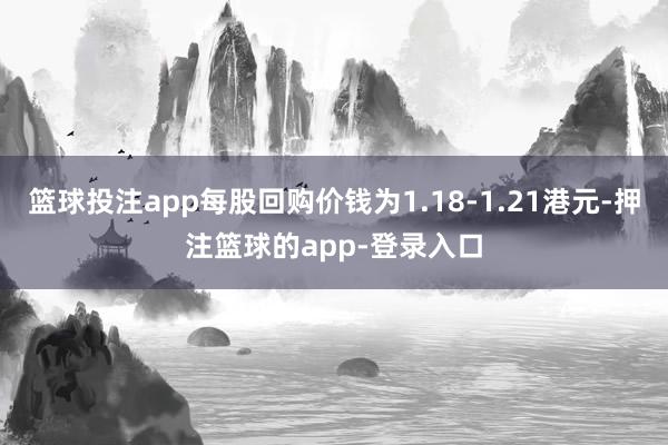 篮球投注app每股回购价钱为1.18-1.21港元-押注篮球的app-登录入口