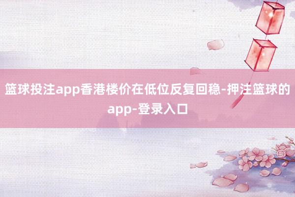 篮球投注app香港楼价在低位反复回稳-押注篮球的app-登录入口