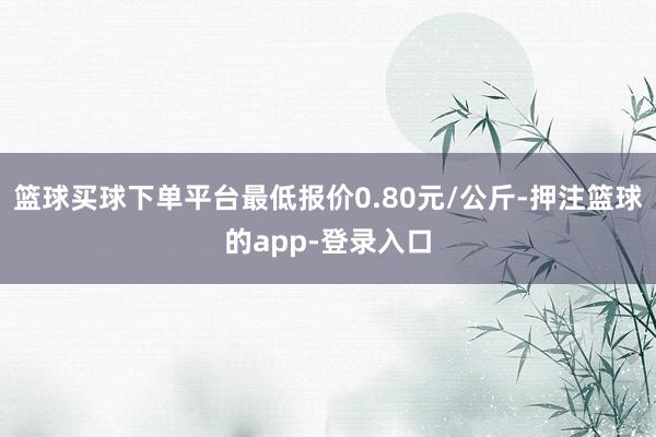 篮球买球下单平台最低报价0.80元/公斤-押注篮球的app-登录入口