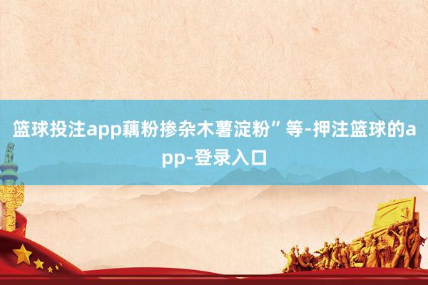篮球投注app藕粉掺杂木薯淀粉”等-押注篮球的app-登录入口