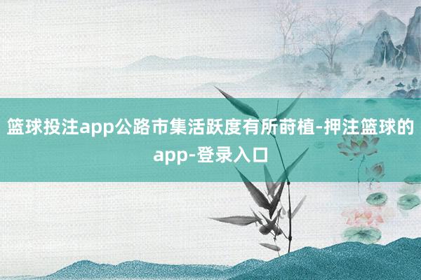 篮球投注app公路市集活跃度有所莳植-押注篮球的app-登录入口