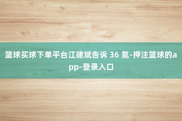 篮球买球下单平台江建斌告诉 36 氪-押注篮球的app-登录入口