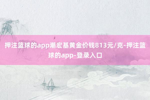 押注篮球的app潮宏基黄金价钱813元/克-押注篮球的app-登录入口