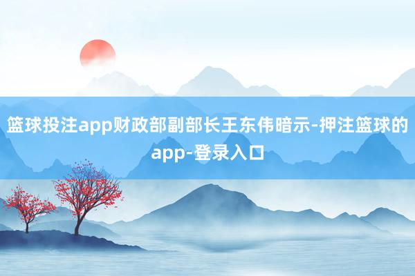 篮球投注app财政部副部长王东伟暗示-押注篮球的app-登录入口