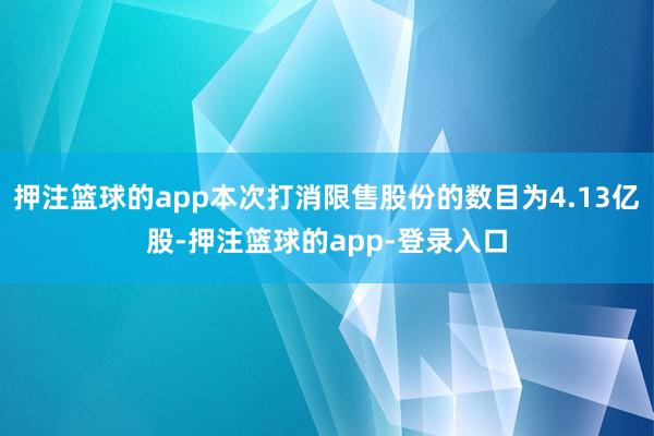 押注篮球的app本次打消限售股份的数目为4.13亿股-押注篮球的app-登录入口