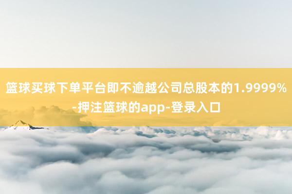 篮球买球下单平台即不逾越公司总股本的1.9999%-押注篮球的app-登录入口