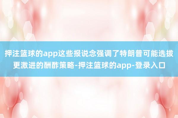 押注篮球的app这些报说念强调了特朗普可能选拔更激进的酬酢策略-押注篮球的app-登录入口