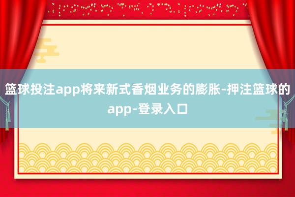 篮球投注app将来新式香烟业务的膨胀-押注篮球的app-登录入口