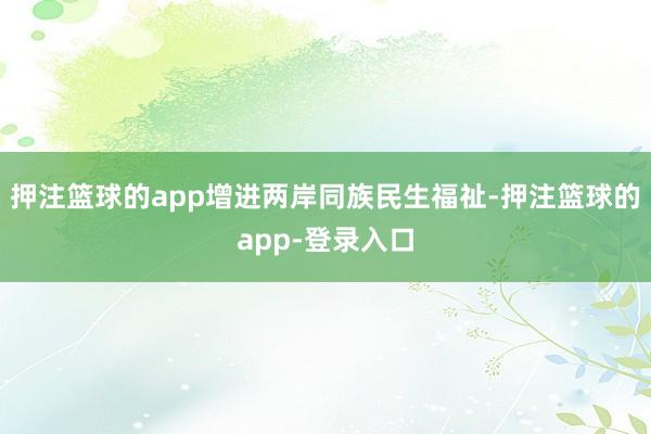 押注篮球的app增进两岸同族民生福祉-押注篮球的app-登录入口