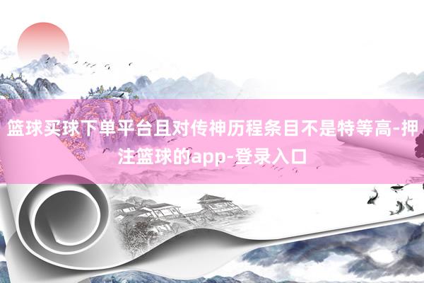 篮球买球下单平台且对传神历程条目不是特等高-押注篮球的app-登录入口