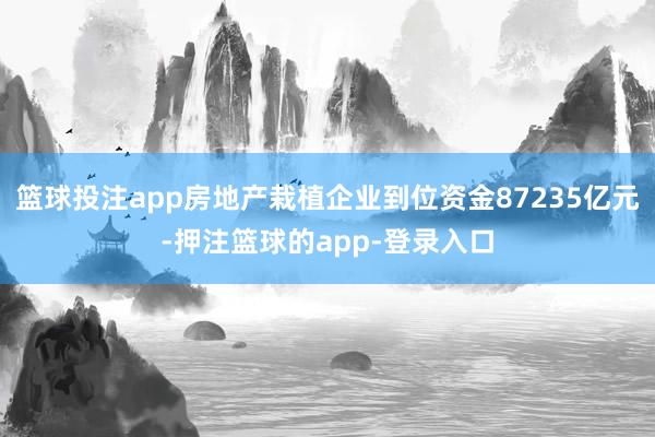 篮球投注app房地产栽植企业到位资金87235亿元-押注篮球的app-登录入口