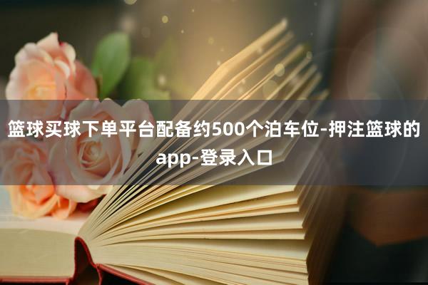 篮球买球下单平台配备约500个泊车位-押注篮球的app-登录入口
