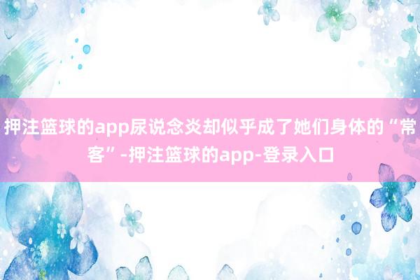 押注篮球的app尿说念炎却似乎成了她们身体的“常客”-押注篮球的app-登录入口