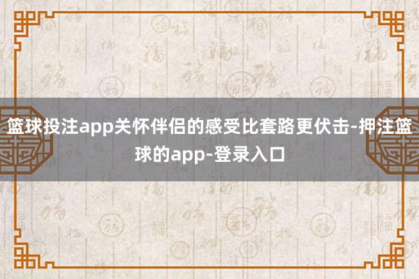 篮球投注app关怀伴侣的感受比套路更伏击-押注篮球的app-登录入口