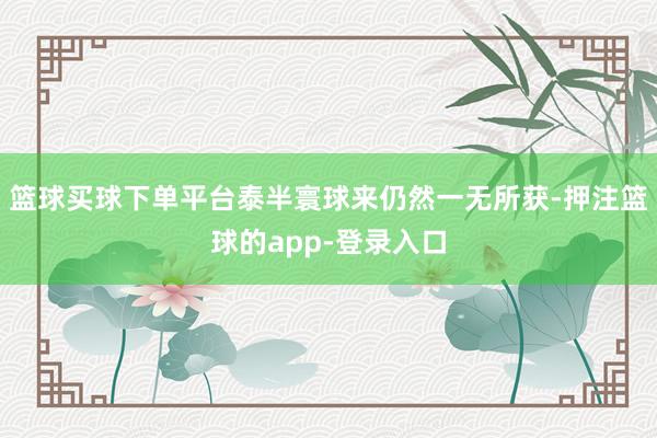 篮球买球下单平台泰半寰球来仍然一无所获-押注篮球的app-登录入口