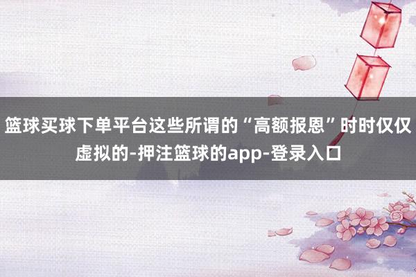 篮球买球下单平台这些所谓的“高额报恩”时时仅仅虚拟的-押注篮球的app-登录入口