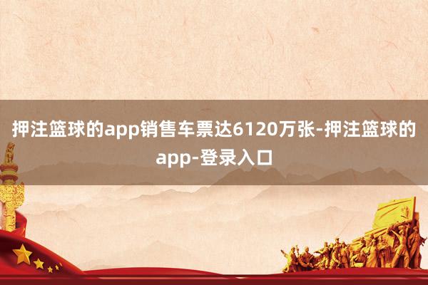押注篮球的app销售车票达6120万张-押注篮球的app-登录入口