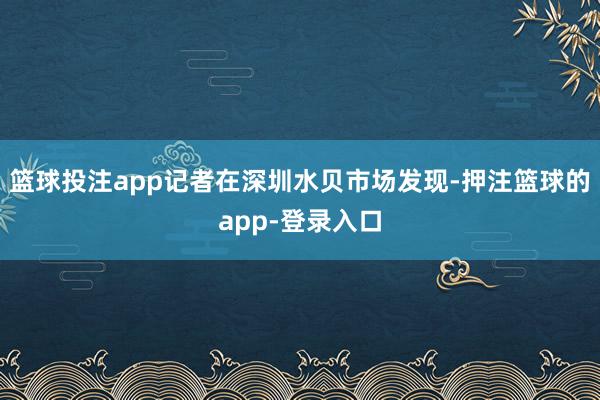 篮球投注app记者在深圳水贝市场发现-押注篮球的app-登录入口