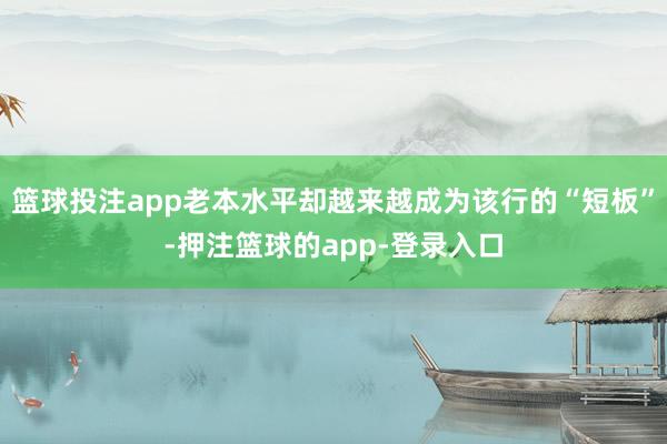 篮球投注app老本水平却越来越成为该行的“短板”-押注篮球的app-登录入口