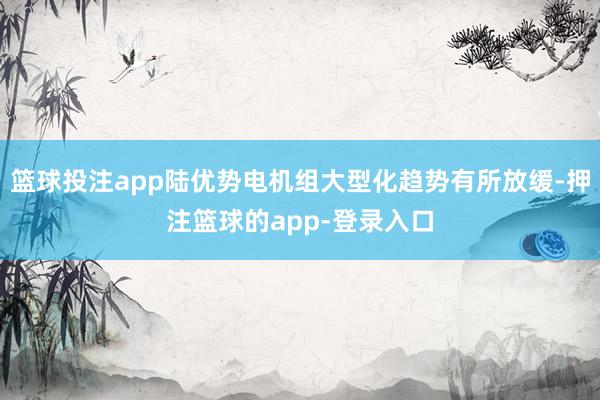 篮球投注app陆优势电机组大型化趋势有所放缓-押注篮球的app-登录入口