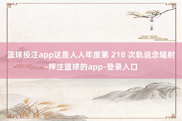 篮球投注app　　这是人人年度第 218 次轨说念辐射-押注篮球的app-登录入口