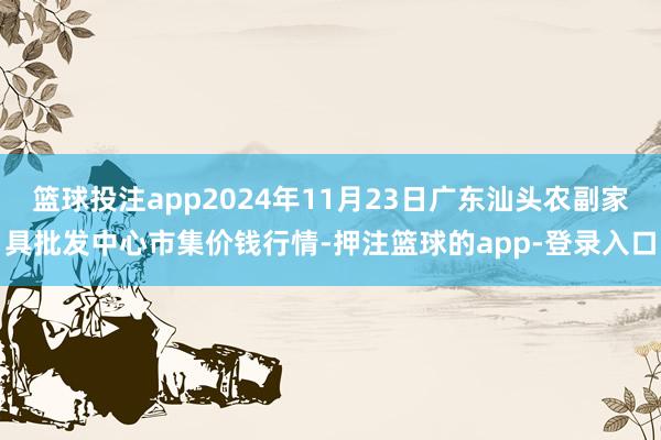 篮球投注app2024年11月23日广东汕头农副家具批发中心市集价钱行情-押注篮球的app-登录入口