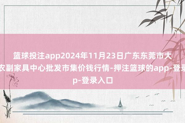 篮球投注app2024年11月23日广东东莞市大京九农副家具中心批发市集价钱行情-押注篮球的app-登录入口