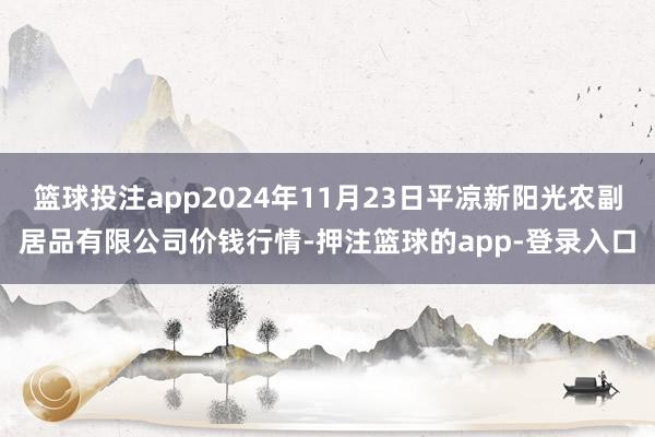 篮球投注app2024年11月23日平凉新阳光农副居品有限公司价钱行情-押注篮球的app-登录入口