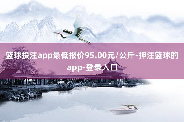 篮球投注app最低报价95.00元/公斤-押注篮球的app-登录入口