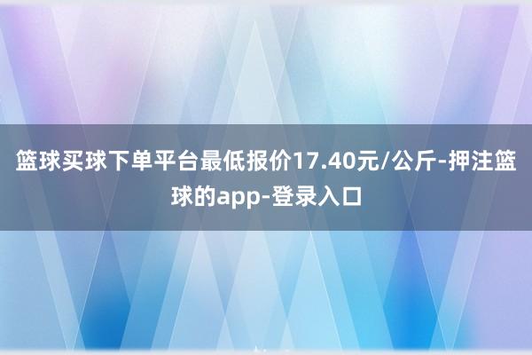 篮球买球下单平台最低报价17.40元/公斤-押注篮球的app-登录入口