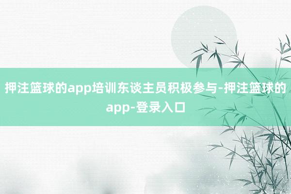 押注篮球的app培训东谈主员积极参与-押注篮球的app-登录入口