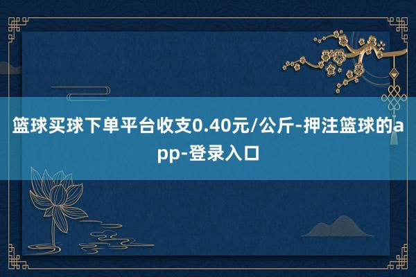 篮球买球下单平台收支0.40元/公斤-押注篮球的app-登录入口