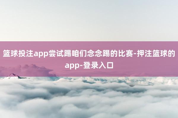 篮球投注app尝试踢咱们念念踢的比赛-押注篮球的app-登录入口