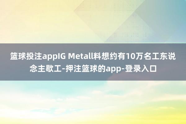 篮球投注appIG Metall料想约有10万名工东说念主歇工-押注篮球的app-登录入口