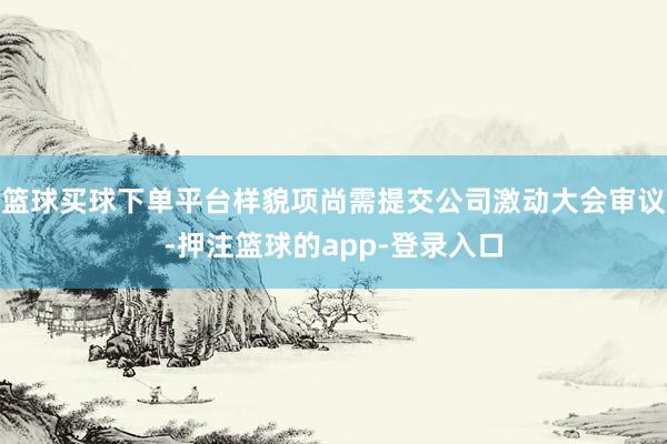 篮球买球下单平台样貌项尚需提交公司激动大会审议-押注篮球的app-登录入口