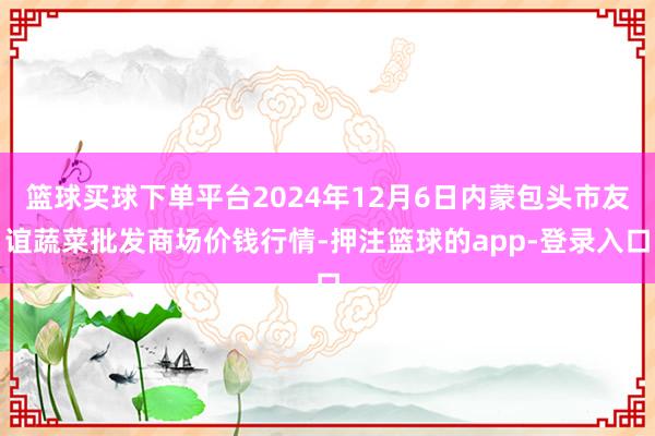 篮球买球下单平台2024年12月6日内蒙包头市友谊蔬菜批发商场价钱行情-押注篮球的app-登录入口