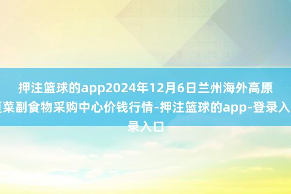 押注篮球的app2024年12月6日兰州海外高原夏菜副食物采购中心价钱行情-押注篮球的app-登录入口