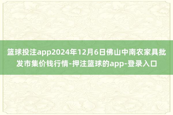篮球投注app2024年12月6日佛山中南农家具批发市集价钱行情-押注篮球的app-登录入口