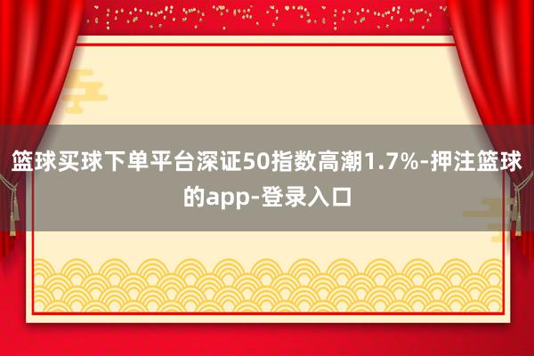 篮球买球下单平台深证50指数高潮1.7%-押注篮球的app-登录入口
