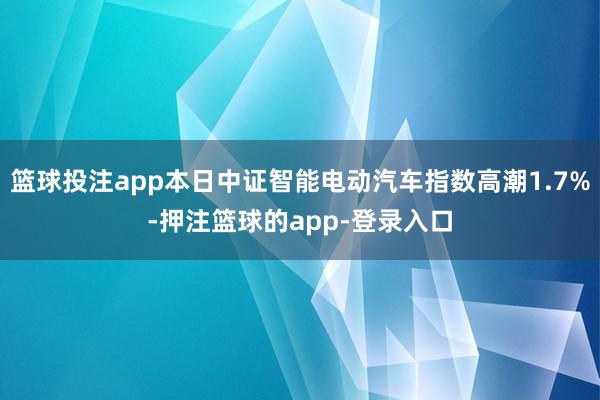 篮球投注app本日中证智能电动汽车指数高潮1.7%-押注篮球的app-登录入口