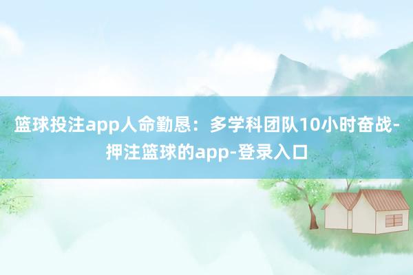 篮球投注app人命勤恳:多学科团队10小时奋战-押注篮球的app-登录入口