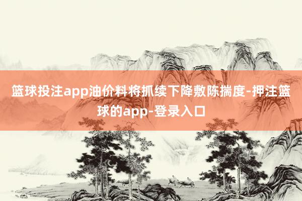 篮球投注app油价料将抓续下降　　敷陈揣度-押注篮球的app-登录入口