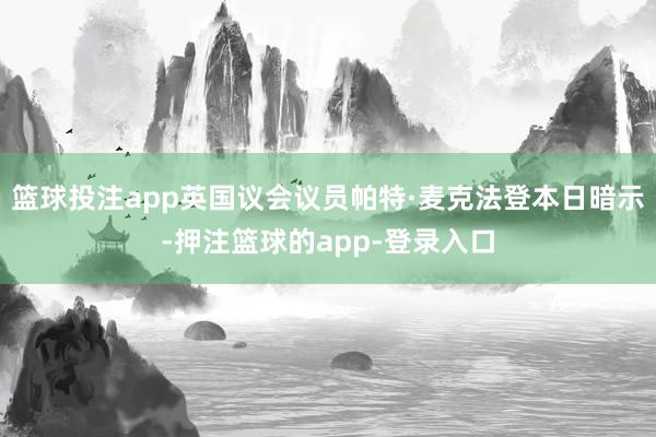 篮球投注app英国议会议员帕特·麦克法登本日暗示-押注篮球的app-登录入口